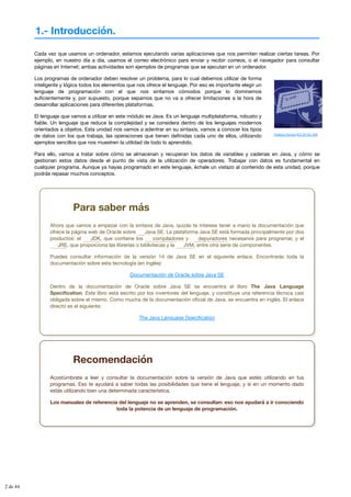 1.- Introducción.
Federico Romero (CC BY-NC-ND)
Cada vez que usamos un ordenador, estamos ejecutando varias aplicaciones que nos permiten realizar ciertas tareas. Por
ejemplo, en nuestro día a día, usamos el correo electrónico para enviar y recibir correos, o el navegador para consultar
páginas en Internet; ambas actividades son ejemplos de programas que se ejecutan en un ordenador.
Los programas de ordenador deben resolver un problema, para lo cual debemos utilizar de forma
inteligente y lógica todos los elementos que nos ofrece el lenguaje. Por eso es importante elegir un
lenguaje de programación con el que nos sintamos cómodos porque lo dominemos
suficientemente y, por supuesto, porque sepamos que no va a ofrecer limitaciones a la hora de
desarrollar aplicaciones para diferentes plataformas.
El lenguaje que vamos a utilizar en este módulo es Java. Es un lenguaje multiplataforma, robusto y
fiable. Un lenguaje que reduce la complejidad y se considera dentro de los lenguajes modernos
orientados a objetos. Esta unidad nos vamos a adentrar en su sintaxis, vamos a conocer los tipos
de datos con los que trabaja, las operaciones que tienen definidas cada uno de ellos, utilizando
ejemplos sencillos que nos muestren la utilidad de todo lo aprendido.
Para ello, vamos a tratar sobre cómo se almacenan y recuperan los datos de variables y cadenas en Java, y cómo se
gestionan estos datos desde el punto de vista de la utilización de operadores. Trabajar con datos es fundamental en
cualquier programa. Aunque ya hayas programado en este lenguaje, échale un vistazo al contenido de esta unidad, porque
podrás repasar muchos conceptos.
Para saber más
Ahora que vamos a empezar con la sintaxis de Java, quizás te interese tener a mano la documentación que
ofrece la página web de Oracle sobre . La plataforma Java SE está formada principalmente por dos
productos: el , que contiene los y necesarios para programar, y el
, que proporciona las librerías o bibliotecas y la , entre otra serie de componentes.
Puedes consultar información de la versión 14 de Java SE en el siguiente enlace. Encontrarás toda la
documentación sobre esta tecnología (en inglés):
Documentación de Oracle sobre Java SE
Dentro de la documentación de Oracle sobre Java SE se encuentra el libro The Java Language
Specification. Este libro está escrito por los inventores del lenguaje, y constituye una referencia técnica casi
obligada sobre el mismo. Como mucha de la documentación oficial de Java, se encuentra en inglés. El enlace
directo es el siguiente:
The Java Language Specification
Java SE
JDK compiladores depuradores
JRE JVM
Recomendación
Acostúmbrate a leer y consultar la documentación sobre la versión de Java que estés utilizando en tus
programas. Eso te ayudará a saber todas las posibilidades que tiene el lenguaje, y si en un momento dado
estás utilizando bien una determinada característica.
Los manuales de referencia del lenguaje no se aprenden, se consultan: eso nos ayudará a ir conociendo
toda la potencia de un lenguaje de programación.
2 de 44
 