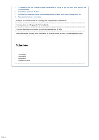 Solución
1. Incorrecto
2. Incorrecto
3. Incorrecto
4. Opción correcta
La declaración de una variable consiste básicamente en indicar el tipo que va a tener seguido del
nombre y su valor.
Java no tiene restricción de tipos.
Todos los tipos tienen las mismas operaciones a realizar con ellos: suma, resta, multiplicación, etc.
Todas las anteriores son incorrectas.
Incorrecto, la inicialización de una variable puede ser posterior a la declaración.
Incorrecta, Java es un lenguaje fuertemente tipado.
Incorrecta, las operaciones pueden ser distintas para cada tipo de dato.
¡Exacto! Nada de lo afirmado sobre declaración de variables, tipado de datos y operaciones es correcto.
20 de 44
 