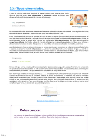 3.3.- Tipos referenciados.
Mª Flor Moncada Añón (Elaboración Propia)
(CC BY-NC)
A partir de los ocho tipos datos primitivos, se pueden construir otros tipos de datos. Estos
tipos de datos se llaman tipos referenciados o referencias, porque se utilizan para
almacenar la dirección de los datos en la memoria del ordenador.
int[] arrayDeEnteros;
Cuenta cuentaCliente;
En la primera instrucción declaramos una lista de números del mismo tipo, en este caso, enteros. En la segunda instrucción
estamos declarando la variable u objeto cuentaCliente como una referencia de tipo Cuenta.
Como comentábamos al principio del apartado de Tipos de datos, cualquier aplicación de hoy en día necesita no perder de
vista una cierta cantidad de datos. Cuando el conjunto de datos utilizado tiene características similares se suelen agrupar en
estructuras para facilitar el acceso a los mismos, son los llamados datos estructurados. Son datos estructurados los
arrays, listas, árboles, etc. Pueden estar en la memoria del programa en ejecución, guardados en el disco como ficheros, o
almacenados en una base de datos. Trabajaremos en profundidad con datos estructurados en unidades posteriores.
Además de los ocho tipos de datos primitivos que ya hemos descrito, Java proporciona un tratamiento especial a los textos
o cadenas de caracteres mediante el tipo de dato String. Java crea automáticamente un nuevo objeto de tipo String cuando se
encuentra una cadena de caracteres encerrada entre comillas dobles. En realidad se trata de objetos, y por tanto son tipos
referenciados, pero se pueden utilizar de forma sencilla como si fueran variables de tipos primitivos:
String mensaje;
mensaje= "El primer programa";
Hemos visto qué son las variables, cómo se declaran y los tipos de datos que pueden adoptar. Anteriormente hemos visto
un ejemplo de creación de variables, en esta ocasión vamos a crear más variables, pero de distintos tipos primitivos y los
vamos a mostrar por pantalla. Los tipos referenciados los veremos en la siguiente unidad.
Para mostrar por pantalla un mensaje utilizamos System.out, conocido como la salida estándar del programa. Este método lo
que hace es escribir un conjunto de caracteres a través de la línea de comandos. En Netbeans esta línea de comandos
aparece en la parte inferior de la pantalla. Podemos utilizar System.out.print o System.out.println. En el segundo caso lo que hace el
método es que justo después de escribir el mensaje, sitúa el cursor al principio de la línea siguiente. El texto en color gris
que aparece entre caracteres // son comentarios que permiten documentar el código, pero no son tenidos en cuenta por el
compilador y, por tanto, no afectan a la ejecución del programa.
Mª Flor Moncada Añón (Elaboración propia)
(CC BY-NC)
Ejemplo de Tipos de Datos en Java (13.00 KB)
Debes conocer
Los entornos de desarrollo como Netbeans incluyen multitud de funcionalidades que ayudan al programador a
escribir código así como para validarlo y cambiarlo. Observa las siguientes imágenes:
21 de 44
 