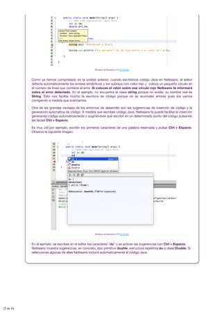 Ministerio de Educación y FP (CC BY-NC)
Como ya hemos comprobado en la unidad anterior, cuando escribimos código Java en Netbeans, el editor
detecta automáticamente los errores sintácticos y los subraya con color rojo y coloca un pequeño círculo en
el número de línea que contiene el error. Si colocas el ratón sobre ese círculo rojo Netbeans te informará
sobre el error detectado. En el ejemplo, no encuentra la clase string porque no existe, su nombre real es
String. Esto nos facilita mucho la escritura de código porque no se acumulan errores pues los vamos
corrigiendo a medida que avanzamos.
Otra de las grandes ventajas de los entornos de desarrollo son las sugerencias de inserción de código y la
generación automática de código. A medida que escribes código Java, Netbeans te puede facilitar la inserción
generando código automáticamente o sugiriéndote qué escribir en un determinado punto del código pulsando
las teclas Ctrl + Espacio.
Es muy útil por ejemplo, escribir los primeros caracteres de una palabra reservada y pulsar Ctrl + Espacio.
Observa la siguiente imagen:
Ministerio de Educación y FP (CC BY-NC)
En el ejemplo, se escribes en el editor los caracteres "do" y se activan las sugerencias con Ctrl + Espacio.
Netbeans muestra sugerencias, en concreto, tipo primitivo double, estructura repetitiva do o clase Double. Si
seleccionas algunas de ellas Netbeans incluirá automáticamente el código Java.
22 de 44
 