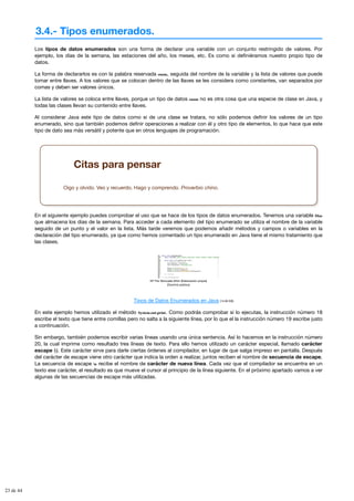 3.4.- Tipos enumerados.
Los tipos de datos enumerados son una forma de declarar una variable con un conjunto restringido de valores. Por
ejemplo, los días de la semana, las estaciones del año, los meses, etc. Es como si definiéramos nuestro propio tipo de
datos.
La forma de declararlos es con la palabra reservada enum, seguida del nombre de la variable y la lista de valores que puede
tomar entre llaves. A los valores que se colocan dentro de las llaves se les considera como constantes, van separados por
comas y deben ser valores únicos.
La lista de valores se coloca entre llaves, porque un tipo de datos enum no es otra cosa que una especie de clase en Java, y
todas las clases llevan su contenido entre llaves.
Al considerar Java este tipo de datos como si de una clase se tratara, no sólo podemos definir los valores de un tipo
enumerado, sino que también podemos definir operaciones a realizar con él y otro tipo de elementos, lo que hace que este
tipo de dato sea más versátil y potente que en otros lenguajes de programación.
Citas para pensar
Oigo y olvido. Veo y recuerdo. Hago y comprendo. Proverbio chino.
En el siguiente ejemplo puedes comprobar el uso que se hace de los tipos de datos enumerados. Tenemos una variable Dias
que almacena los días de la semana. Para acceder a cada elemento del tipo enumerado se utiliza el nombre de la variable
seguido de un punto y el valor en la lista. Más tarde veremos que podemos añadir métodos y campos o variables en la
declaración del tipo enumerado, ya que como hemos comentado un tipo enumerado en Java tiene el mismo tratamiento que
las clases.
Mª Flor Moncada Añón (Elaboración propia)
(Dominio público)
Tipos de Datos Enumerados en Java (14.00 KB)
En este ejemplo hemos utilizado el método System.out.print. Como podrás comprobar si lo ejecutas, la instrucción número 18
escribe el texto que tiene entre comillas pero no salta a la siguiente línea, por lo que el la instrucción número 19 escribe justo
a continuación.
Sin embargo, también podemos escribir varias líneas usando una única sentencia. Así lo hacemos en la instrucción número
20, la cual imprime como resultado tres líneas de texto. Para ello hemos utilizado un carácter especial, llamado carácter
escape (). Este carácter sirve para darle ciertas órdenes al compilador, en lugar de que salga impreso en pantalla. Después
del carácter de escape viene otro carácter que indica la orden a realizar, juntos reciben el nombre de secuencia de escape.
La secuencia de escape n recibe el nombre de carácter de nueva línea. Cada vez que el compilador se encuentra en un
texto ese carácter, el resultado es que mueve el cursor al principio de la línea siguiente. En el próximo apartado vamos a ver
algunas de las secuencias de escape más utilizadas.
23 de 44
 