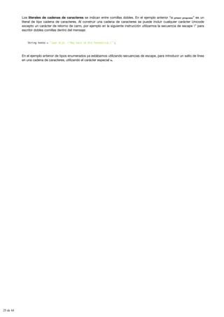 Los literales de cadenas de caracteres se indican entre comillas dobles. En el ejemplo anterior “El primer programa” es un
literal de tipo cadena de caracteres. Al construir una cadena de caracteres se puede incluir cualquier carácter Unicode
excepto un carácter de retorno de carro, por ejemplo en la siguiente instrucción utilizamos la secuencia de escape ’’ para
escribir dobles comillas dentro del mensaje:
String texto = "Juan dijo: "Hoy hace un día fantástico…"";
En el ejemplo anterior de tipos enumerados ya estábamos utilizando secuencias de escape, para introducir un salto de línea
en una cadena de caracteres, utilizando el carácter especial n.
25 de 44
 