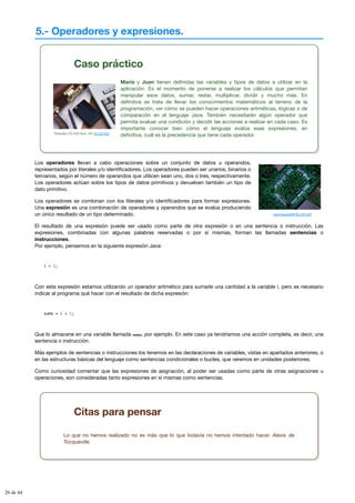 5.- Operadores y expresiones.
Caso práctico
Photodisc CD-DVD Num. V07 (CC BY-NC)
María y Juan tienen definidas las variables y tipos de datos a utilizar en la
aplicación. Es el momento de ponerse a realizar los cálculos que permitan
manipular esos datos, sumar, restar, multiplicar, dividir y mucho más. En
definitiva se trata de llevar los conocimientos matemáticos al terreno de la
programación, ver cómo se pueden hacer operaciones aritméticas, lógicas o de
comparación en el lenguaje Java. También necesitarán algún operador que
permita evaluar una condición y decidir las acciones a realizar en cada caso. Es
importante conocer bien cómo el lenguaje evalúa esas expresiones, en
definitiva, cuál es la precedencia que tiene cada operador.
mammaoca2008 (CC BY-NC)
Los operadores llevan a cabo operaciones sobre un conjunto de datos u operandos,
representados por literales y/o identificadores. Los operadores pueden ser unarios, binarios o
terciarios, según el número de operandos que utilicen sean uno, dos o tres, respectivamente.
Los operadores actúan sobre los tipos de datos primitivos y devuelven también un tipo de
dato primitivo.
Los operadores se combinan con los literales y/o identificadores para formar expresiones.
Una expresión es una combinación de operadores y operandos que se evalúa produciendo
un único resultado de un tipo determinado.
El resultado de una expresión puede ser usado como parte de otra expresión o en una sentencia o instrucción. Las
expresiones, combinadas con algunas palabras reservadas o por sí mismas, forman las llamadas sentencias o
instrucciones.
Por ejemplo, pensemos en la siguiente expresión Java:
i + 1;
Con esta expresión estamos utilizando un operador aritmético para sumarle una cantidad a la variable i, pero es necesario
indicar al programa qué hacer con el resultado de dicha expresión:
suma = i + 1;
Que lo almacene en una variable llamada suma, por ejemplo. En este caso ya tendríamos una acción completa, es decir, una
sentencia o instrucción.
Más ejemplos de sentencias o instrucciones los tenemos en las declaraciones de variables, vistas en apartados anteriores, o
en las estructuras básicas del lenguaje como sentencias condicionales o bucles, que veremos en unidades posteriores.
Como curiosidad comentar que las expresiones de asignación, al poder ser usadas como parte de otras asignaciones u
operaciones, son consideradas tanto expresiones en sí mismas como sentencias.
Citas para pensar
Lo que no hemos realizado no es más que lo que todavía no hemos intentado hacer. Alexis de
Tocqueville.
26 de 44
 