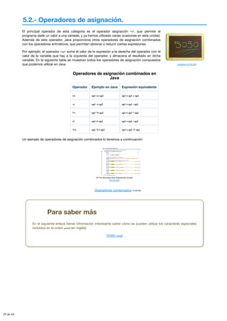 5.2.- Operadores de asignación.
aldoaldoz (CC BY-SA)
El principal operador de esta categoría es el operador asignación “=”, que permite al
programa darle un valor a una variable, y ya hemos utilizado varias ocasiones en esta unidad.
Además de este operador, Java proporciona otros operadores de asignación combinados
con los operadores aritméticos, que permiten abreviar o reducir ciertas expresiones.
Por ejemplo, el operador “+=” suma el valor de la expresión a la derecha del operador con el
valor de la variable que hay a la izquierda del operador, y almacena el resultado en dicha
variable. En la siguiente tabla se muestran todos los operadores de asignación compuestos
que podemos utilizar en Java
Operadores de asignación combinados en
Java
Operador Ejemplo en Java Expresión equivalente
+= op1 += op2 op1 = op1 + op2
-= op1 -= op2 op1 = op1 - op2
*= op1 *= op2 op1 = op1 * op2
/= op1 /= op2 op1 = op1 / op2
%= op1 %= op2 op1 = op1 % op2
Un ejemplo de operadores de asignación combinados lo tenemos a continuación:
Mª Flor Moncada Añón (Elaboración propia)
(CC BY-NC)
Operadores combinados (14.00 KB)
Para saber más
En el siguiente enlace tienes información interesante sobre cómo se pueden utilizar los caracteres especiales
incluidos en la orden printf (en inglés):
Orden printf
29 de 44
 