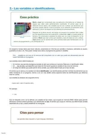 2.- Las variables e identificadores.
Caso práctico
Ministerio de Educación. Aplicación Informática
(CC BY-NC)
María y Juan han comprobado que una aplicación informática es un trabajo de
equipo que debe estar perfectamente coordinado. El primer paso es la
definición de los datos y las variables que se van a utilizar. Las decisiones que
se tomen pueden afectar a todo el proyecto, en lo referente al rendimiento de la
aplicación y ahorro de espacio en los sistemas de almacenamiento.
Después de la última reunión del equipo de proyecto ha quedado claro cuáles
son las especificaciones de la aplicación a desarrollar. Juan no quiere perder el
tiempo y ha comenzado a preparar los datos que va a usar el programa. Le ha
pedido a María que vean juntos qué variables y tipos de datos se van a utilizar,
Juan piensa que le vendrá bien como primera tarea para familiarizarse con el
entorno de programación y con el lenguaje en sí.
Un programa maneja datos para hacer cálculos, presentarlos en informes por pantalla o impresora, solicitarlos al usuario,
guardarlos en disco, etc. Para poder manejar esos datos, el programa los guarda en variables.
Una es una zona en la memoria del computador con un valor que puede ser almacenado para ser
usado más tarde en el programa.
Las variables vienen determinadas por:
Un nombre, que permite al programa acceder al valor que contiene en memoria. Debe ser un identificador válido.
Un que especifica qué clase de información guarda la variable en esa zona de memoria
Un rango de valores que puede admitir dicha variable, que vendrá determinado por el tipo de dato.
Al nombre que le damos a la variable se le llama identificador. Los identificadores permiten nombrar los elementos que se
están manejando en un programa. Vamos a ver con más detalle ciertos aspectos sobre los identificadores que debemos
tener en cuenta.
Las variables se declaran de la siguiente forma:
tipoVariable identificadorVariable;
Por ejemplo:
int aux;
Que se interpreta como: se ha definido una variable de tipo entero, que ocupará en memoria RAM 4 Bytes (para permitir
almacenar números enteros grandes) cuyo identificador es aux. El tamaño que ocupa en memoria una determinada variable
dependerá de su tipo y estará predefinido en el lenguaje.
variable
tipo de dato,
Citas para pensar
Las grandes ideas requieren un gran lenguaje. Aristófanes.
3 de 44
 