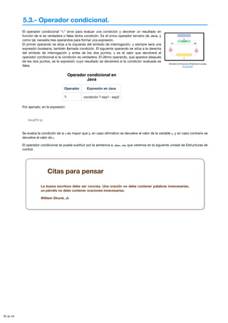 5.3.- Operador condicional.
Ministerio de Educación (Elaboración propia)
(CC BY-NC)
El operador condicional “?:” sirve para evaluar una condición y devolver un resultado en
función de si es verdadera o falsa dicha condición. Es el único operador ternario de Java, y
como tal, necesita tres operandos para formar una expresión.
El primer operando se sitúa a la izquierda del símbolo de interrogación, y siempre será una
expresión booleana, también llamada condición. El siguiente operando se sitúa a la derecha
del símbolo de interrogación y antes de los dos puntos, y es el valor que devolverá el
operador condicional si la condición es verdadera. El último operando, que aparece después
de los dos puntos, es la expresión cuyo resultado se devolverá si la condición evaluada es
falsa.
Operador condicional en
Java
Operador Expresión en Java
?: condición ? exp1 : exp2
Por ejemplo, en la expresión:
(x>y)?x:y;
Se evalúa la condición de si x es mayor que y, en caso afirmativo se devuelve el valor de la variable x, y en caso contrario se
devuelve el valor de y.
El operador condicional se puede sustituir por la sentencia if…then…else que veremos en la siguiente unidad de Estructuras de
control.
Citas para pensar
La buena escritura debe ser concisa. Una oración no debe contener palabras innecesarias,
un párrafo no debe contener oraciones innecesarias.
William Strunk, Jr.
30 de 44
 