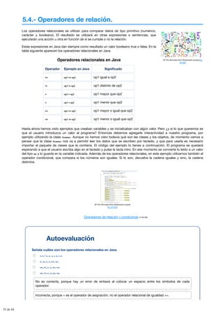 5.4.- Operadores de relación.
Mª Flor Moncada Añón (Elaboración propia) (CC
BY-NC)
Los operadores relacionales se utilizan para comparar datos de tipo primitivo (numérico,
carácter y booleano). El resultado se utilizará en otras expresiones o sentencias, que
ejecutarán una acción u otra en función de si se cumple o no la relación.
Estas expresiones en Java dan siempre como resultado un valor booleano true o false. En la
tabla siguiente aparecen los operadores relacionales en Java.
Operadores relacionales en Java
Operador Ejemplo en Java Significado
== op1 == op2 op1 igual a op2
!= op1 != op2 op1 distinto de op2
> op1 > op2 op1 mayor que op2
< op1 < op2 op1 menor que op2
>= op1 >= op2 op1 mayor o igual que op2
<= op1 <= op2 op1 menor o igual que op2
Hasta ahora hemos visto ejemplos que creaban variables y se inicializaban con algún valor. Pero ¿y si lo que queremos es
que el usuario introduzca un valor al programa? Entonces debemos agregarle interactividad a nuestro programa, por
ejemplo utilizando la clase Scanner. Aunque no hemos visto todavía qué son las clases y los objetos, de momento vamos a
pensar que la clase Scanner nos va a permitir leer los datos que se escriben por teclado, y que para usarla es necesario
importar el paquete de clases que la contiene. El código del ejemplo lo tienes a continuación. El programa se quedará
esperando a que el usuario escriba algo en el teclado y pulse la tecla intro. En ese momento se convierte lo leído a un valor
del tipo int y lo guarda en la variable indicada. Además de los operadores relacionales, en este ejemplo utilizamos también el
operador condicional, que compara si los números son iguales. Si lo son, devuelve la cadena iguales y sino, la cadena
distintos.
Mª Flor Moncada Añón (Elaboración propia)
(CC BY-NC)
Operadores de relación y condicional (14.00 KB)
Autoevaluación
Señala cuáles son los operadores relacionales en Java.
= =, ! =, >, <, > =, < =.
=, !=, >, <, >=, <=.
==, =!, >, <, =>, =<.
==, !=, >, <, >=, <=.
No es correcta, porque hay un error de sintaxis al colocar un espacio entre los símbolos de cada
operador.
Incorrecta, porque = es el operador de asignación, no el operador relacional de igualdad ==.
31 de 44
 