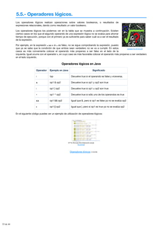5.5.- Operadores lógicos.
aldoaldoz (CC BY-NC-SA)
Los operadores lógicos realizan operaciones sobre valores booleanos, o resultados de
expresiones relacionales, dando como resultado un valor booleano.
Los operadores lógicos los podemos ver en la tabla que se muestra a continuación. Existen
ciertos casos en los que el segundo operando de una expresión lógica no se evalúa para ahorrar
tiempo de ejecución, porque con el primero ya es suficiente para saber cuál va a ser el resultado
de la expresión.
Por ejemplo, en la expresión a && b si a es falso, no se sigue comprobando la expresión, puesto
que ya se sabe que la condición de que ambos sean verdadero no se va a cumplir. En estos
casos es más conveniente colocar el operando más propenso a ser falso en el lado de la
izquierda. Igual ocurre con el operador ||, en cuyo caso es más favorable colocar el operando más propenso a ser verdadero
en el lado izquierdo.
Operadores lógicos en Java
Operador Ejemplo en Java Significado
! !op Devuelve true si el operando es false y viceversa.
& op1 & op2 Devuelve true si op1 y op2 son true
| op1 | op2 Devuelve true si op1 u op2 son true
^ op1 ^ op2 Devuelve true si sólo uno de los operandos es true
&& op1 && op2 Igual que &, pero si op1 es false ya no se evalúa op2
|| op1 || op2 Igual que |, pero si op1 es true ya no se evalúa op2
En el siguiente código puedes ver un ejemplo de utilización de operadores lógicos:
Mª Flor Moncada Añón (Elaboración propia)
(CC BY-NC)
Operadores lógicos (14.00 KB)
33 de 44
 