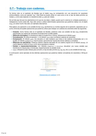 5.7.- Trabajo con cadenas.
Ya hemos visto en el apartado de literales que el objeto String se corresponde con una secuencia de caracteres
entrecomillados, como por ejemplo “hola”. Este literal se puede utilizar en Java como si de un tipo de datos primitivo se
tratase, y, como caso especial, no necesita la orden new para ser creado.
No se trata aquí de que nos adentremos en lo que es una clase u objeto, puesto que lo veremos en unidades posteriores, y
trabajaremos mucho sobre ello. Aquí sólo vamos a utilizar determinadas operaciones que podemos realizar con el objeto
String, y lo verás mucho más claro con ejemplos descriptivos.
Para aplicar una operación a una variable de tipo String, escribiremos su nombre seguido de la operación, separados por un
punto. Entre las principales operaciones que podemos utilizar para trabajar con cadenas de caracteres están las siguientes:
Creación. Como hemos visto en el apartado de literales, podemos crear una variable de tipo String simplemente
asignándole una cadena de caracteres encerrada entre comillas dobles.
Obtención de longitud. Si necesitamos saber la longitud de un String, utilizaremos el método length().
Concatenación. Se utiliza el operador + o el método concat() para concatenar cadenas de caracteres.
Comparación. El método equals() nos devuelve un valor booleano que indica si las cadenas comparadas son o no
iguales. El método equalsIgnoreCase() hace lo propio, ignorando las mayúsculas de las cadenas a considerar.
Obtención de subcadenas. Podemos obtener cadenas derivadas de una cadena original con el método substring(), al
cual le debemos indicar el inicio y el fin de la subcadena a obtener.
Cambio a mayúsculas/minúsculas. Los métodos toUpperCase() y toLowerCase() devuelven una nueva variable que
transforma en mayúsculas o minúsculas, respectivamente, la variable inicial.
Valueof. Utilizaremos este método para convertir un tipo de dato primitivo (int, long, float, etc.) a una variable de tipo String.
A continuación varios ejemplos de las distintas operaciones que podemos realizar concadenas de caracteres o String en
Java:
Mª Flor Moncada Añón (Elaboración propia)
(CC BY-NC)
Operaciones con cadenas (14.00 KB)
35 de 44
 