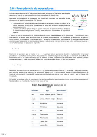 5.8.- Precedencia de operadores.
HB (CC BY-SA)
El orden de precedencia de los operadores determina la secuencia en que deben realizarse las
operaciones cuando en una expresión intervienen operadores de distinto tipo.
Las reglas de precedencia de operadores que utiliza Java coinciden con las reglas de las
expresiones del álgebra convencional. Por ejemplo:
La multiplicación, división y resto de una operación se evalúan primero. Si dentro de la
misma expresión tengo varias operaciones de este tipo, empezaré evaluándolas de
izquierda a derecha.
La suma y la resta se aplican después que las anteriores. De la misma forma, si dentro de
la misma expresión tengo varias sumas y restas empezaré evaluándolas de izquierda a
derecha.
A la hora de evaluar una expresión es necesario tener en cuenta la asociatividad de los operadores. La asociatividad indica
qué operador se evalúa antes, en condiciones de igualdad de precedencia. Los operadores de asignación, el operador
condicional (?:), los operadores incrementales (++, --) y el casting son asociativos por la derecha. El resto de operadores son
asociativos por la izquierda, es decir, que se empiezan a calcular en el mismo orden en el que están escritos: de izquierda a
derecha. Por ejemplo, en la expresión siguiente:
10 / 2 * 5;
Realmente la operación que se realiza es (10 / 2 ) * 5, porque ambos operadores, división y multiplicación, tienen igual
precedencia y por tanto se evalúa primero el que antes nos encontramos por la izquierda, que es la división. El resultado de
la expresión es 25. Si fueran asociativos por la derecha, puedes comprobar que el resultado sería diferente, primero
multiplicaríamos 2 * 5 y luego dividiríamos entre 10, por lo que el resultado sería 1. En esta otra expresión:
x = y = z = 1;
Realmente la operación que se realiza es x = (y = (z = 1)). Primero asignamos el valor de 1 a la variable z, luego a la variable y,
para terminar asignando el resultado de esta última asignación a x. Si el operador asignación fuera asociativo por la
izquierda esta operación no se podría realizar, ya que intentaríamos asignar a x el valor de y, pero y aún no habría sido
inicializada.
En la tabla se detalla el orden de precedencia y la asociatividad de los operadores que hemos comentado en este apartado.
Los operadores se muestran de mayor a menor precedencia.
Orden de precedencia de operadores en
Java
Operador Tipo Asociatividad
++ -- Unario, notación postfija Derecha
++ -- + -
(cast) ! ~
Unario, notación prefija Derecha
* / % Aritméticos Izquierda
+ - Aritméticos Izquierda
<< >> >>> Bits Izquierda
< <= > >= Relacionales Izquierda
== != Relacionales Izquierda
& Lógico, Bits Izquierda
^ Lógico, Bits Izquierda
36 de 44
 