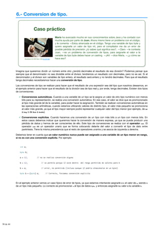 6.- Conversion de tipo.
Caso práctico
Stockbyte CD-DVD Num. V43 (CC BY-NC)
María ha avanzado mucho en sus conocimientos sobre Java y ha contado con
mucha ayuda por parte de Juan. Ahora mismo tiene un problema con el código,
y le comenta —Estoy atrancada en el código. Tengo una variable de tipo byte y
quiero asignarle un valor de tipo int, pero el compilador me da un error de
posible pérdida de precisión ¿tú sabes qué significa eso?. —Claro —le contesta
Juan, —es un problema de conversión de tipos, para asignarle el valor a la
variable de tipo byte debes hacer un casting. —¡Ah! —dice María, —¿y cómo se
hace eso?
Imagina que queremos dividir un número entre otro ¿tendrá decimales el resultado de esa división? Podemos pensar que
siempre que el denominador no sea divisible entre el divisor, tendremos un resultado con decimales, pero no es así. Si el
denominador y el divisor son variables de tipo entero, el resultado será entero y no tendrá decimales. Para que el resultado
tenga decimales necesitaremos hacer una conversión de tipo.
Las conversiones de tipo se realizan para hacer que el resultado de una expresión sea del tipo que nosotros deseamos, en
el ejemplo anterior para hacer que el resultado de la división sea de tipo real y, por ende, tenga decimales. Existen dos tipos
de conversiones:
Conversiones automáticas. Cuando a una variable de un tipo se le asigna un valor de otro tipo numérico con menos
bits para su representación, se realiza una conversión automática. En ese caso, el valor se dice que es promocionado
al tipo más grande (el de la variable), para poder hacer la asignación. También se realizan conversiones automáticas en
las operaciones aritméticas, cuando estamos utilizando valores de distinto tipo, el valor más pequeño se promociona
al valor más grande, ya que el tipo mayor siempre podrá representar cualquier valor del tipo menor (por ejemplo, de int
a long o de float a double).
Conversiones explícitas. Cuando hacemos una conversión de un tipo con más bits a un tipo con menos bits. En
estos casos debemos indicar que queremos hacer la conversión de manera expresa, ya que se puede producir una
pérdida de datos y hemos de ser conscientes de ello. Este tipo de conversiones se realiza con el operador cast. El
operador cast es un operador unario que se forma colocando delante del valor a convertir el tipo de dato entre
paréntesis. Tiene la misma precedencia que el resto de operadores unarios y se asocia de izquierda a derecha.
Debemos tener en cuenta que un valor numérico nunca puede ser asignado a una variable de un tipo menor en rango,
si no es con una conversión explícita. Por ejemplo:
int a;
byte b;
a = 12; // no se realiza conversión alguna
b = 12; // se permite porque 12 está dentro del rango permitido de valores para b
b = a; // error, no permitido (incluso aunque 12 podría almacenarse en un byte)
byte b = (byte) a; // Correcto, forzamos conversión explícita
En el ejemplo anterior vemos un caso típico de error de tipos, ya que estamos intentando asignarle a b el valor de a, siendo b
de un tipo más pequeño. Lo correcto es promocionar a al tipo de datos byte, y entonces asignarle su valor a la variable b.
38 de 44
 