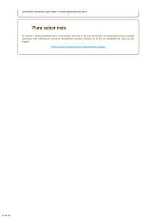 comentario indicando a qué clase o método pertenece esa llave.
Para saber más
Si quieres ir familiarizándote con la información que hay en la web de Oracle, en el siguiente enlace puedes
encontrar más información sobre la herramienta Javadoc incluida en el Kit de Desarrollo de Java SE (en
inglés):
Página oficial de Oracle sobre la herramienta Javadoc
41 de 44
 