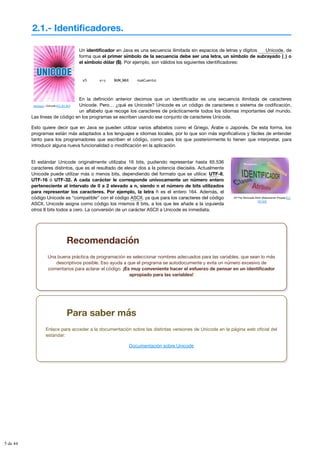 2.1.- Identificadores.
svensson. Unicode (CC BY-NC)
Mª Flor Moncada Añón (Elaboración Propia) (CC
BY-NC)
Un identificador en Java es una secuencia ilimitada sin espacios de letras y dígitos , de
forma que el primer símbolo de la secuencia debe ser una letra, un símbolo de subrayado (_) o
el símbolo dólar ($). Por ejemplo, son válidos los siguientes identificadores:
x5 ατη NUM_MAX numCuenta
En la definición anterior decimos que un identificador es una secuencia ilimitada de caracteres
Unicode. Pero… ¿qué es Unicode? Unicode es un código de caracteres o sistema de codificación,
un alfabeto que recoge los caracteres de prácticamente todos los idiomas importantes del mundo.
Las líneas de código en los programas se escriben usando ese conjunto de caracteres Unicode.
Esto quiere decir que en Java se pueden utilizar varios alfabetos como el Griego, Árabe o Japonés. De esta forma, los
programas están más adaptados a los lenguajes e idiomas locales, por lo que son más significativos y fáciles de entender
tanto para los programadores que escriben el código, como para los que posteriormente lo tienen que interpretar, para
introducir alguna nueva funcionalidad o modificación en la aplicación.
El estándar Unicode originalmente utilizaba 16 bits, pudiendo representar hasta 65.536
caracteres distintos, que es el resultado de elevar dos a la potencia dieciséis. Actualmente
Unicode puede utilizar más o menos bits, dependiendo del formato que se utilice: UTF-8,
UTF-16 ó UTF-32. A cada carácter le corresponde unívocamente un número entero
perteneciente al intervalo de 0 a 2 elevado a n, siendo n el número de bits utilizados
para representar los caracteres. Por ejemplo, la letra ñ es el entero 164. Además, el
código Unicode es “compatible” con el código ASCII, ya que para los caracteres del código
ASCII, Unicode asigna como código los mismos 8 bits, a los que les añade a la izquierda
otros 8 bits todos a cero. La conversión de un carácter ASCII a Unicode es inmediata.
Unicode
Recomendación
Una buena práctica de programación es seleccionar nombres adecuados para las variables, que sean lo más
descriptivos posible. Eso ayuda a que el programa se autodocumente y evita un número excesivo de
comentarios para aclarar el código. ¡Es muy conveniente hacer el esfuerzo de pensar en un identificador
apropiado para las variables!
Para saber más
Enlace para acceder a la documentación sobre las distintas versiones de Unicode en la página web oficial del
estándar:
Documentación sobre Unicode
5 de 44
 