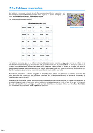 2.3.- Palabras reservadas.
ytueresburroyyomemonto (CC BY-NC)
Las palabras reservadas, a veces también llamadas palabras clave o keywords , son
secuencias de caracteres formadas con letras ASCII cuyo uso se reserva al lenguaje y, por
tanto, no pueden utilizarse para crear identificadores.
Las palabras reservadas en Java son:
Palabras clave en Java
abstract continue for new switch
assert default goto package synchronized
boolean do if private this
break double implements protected throw
byte else import public throws
case enum instanceof return transient
catch extends int short try
char final interface static void
class finally long strictfcode volatile
const float native super while
Hay palabras reservadas que no se utilizan en la actualidad, como es el caso de const y goto, que apenas se utilizan en la
actual implementación del lenguaje Java. Por otro lado, puede haber otro tipo de palabras o texto en el lenguaje que aunque
no sean palabras reservadas tampoco se pueden utilizar para crear identificadores. Es el caso de true y false que, aunque
puedan parecer palabras reservadas, porque no se pueden utilizar para ningún otro uso en un programa, técnicamente son
literales booleanos. Igualmente, null es considerado un literal, no una palabra reservada.
Normalmente, los editores y entornos integrados de desarrollo utilizan colores para diferenciar las palabras reservadas del
resto del código, los comentarios, las constantes y literales, etc. De esta forma se facilita la lectura del programa y la
detección de errores de sintaxis.
Aunque no es conveniente porque Netbeans utiliza colores estándar, es posible modificar los colores utilizados para la
sintaxis de tus programas. Por ejemplo si quieres que los comentarios aparezcan en verde en lugar de en gris, o indicar que
tienes la autoría de los mismos, en lugar de que te aparezca el nombre de usuario del sistema operativo. Para ello tendrás
que acceder a la opción de menú Tools - Options de Netbeans.
8 de 44
 