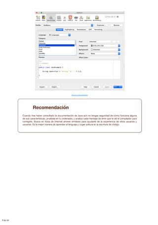Resumen textual alternativo
Recomendación
Cuando tras haber consultado la documentación de Java aún no tengas seguridad de cómo funciona alguna
de sus características, pruébala en tu ordenador, y analiza cada mensaje de error que te dé el compilador para
corregirlo. Busca en foros de Internet errores similares para ayudarte de la experiencia de otros usuarios y
usuarias. Es la mejor manera de aprender el lenguaje y coger soltura en la escritura de código.
9 de 44
 