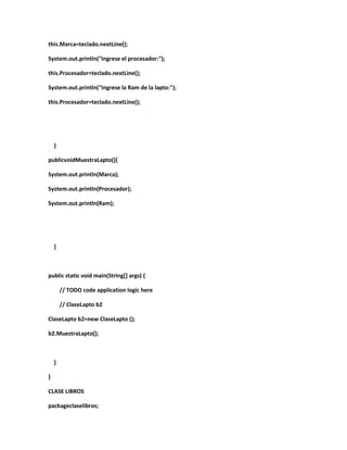 this.Marca=teclado.nextLine();
System.out.println("Ingrese el procesador:");
this.Procesador=teclado.nextLine();
System.out.println("Ingrese la Ram de la lapto:");
this.Procesador=teclado.nextLine();
}
publicvoidMuestraLapto(){
System.out.println(Marca);
System.out.println(Procesador);
System.out.println(Ram);
}
public static void main(String[] args) {
// TODO code application logic here
// ClaseLapto b2
ClaseLapto b2=new ClaseLapto ();
b2.MuestraLapto();
}
}
CLASE LIBROS
packageclaselibros;
 
