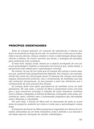 PRINCÍPIOS ORIENTADORES

    Todas as crianças possuem um conjunto de experiências e saberes que
foram acumulando ao longo da sua vida, no contacto com o meio que as rodeia.
Cabe à escola valorizar, reforçar, ampliar e iniciar a sistematização dessas expe-
riências e saberes, de modo a permitir, aos alunos, a realização de aprendiza-
gens posteriores mais complexas.
    O meio local, espaço vivido, deverá ser o objecto privilegiado de uma pri-
meira aprendizagem metódica e sistemática da criança já que, nestas idades, o
pensamento está voltado para a aprendizagem concreta.
    No entanto, há que ter em conta que as crianças têm acesso a outros espa-
ços que, podendo estar geograficamente distantes, lhes chegam, por exemplo,
através dos meios de comunicação social. O interesse das crianças torna estes
espaços afectivamente próximos, mas a compreensão de realidades que elas
não conhecem directamente, só será possível a partir das referências que o
conhecimento do meio próximo lhes fornece.
    As crianças deste nível etário apercebem-se da realidade como um todo
globalizado. Por esta razão, o Estudo do Meio é apresentado como uma área
para a qual concorrem conceitos e métodos de várias disciplinas científicas
como a História, a Geografia, as Ciências da Natureza, a Etnografia, entre outras, pro-
curando-se, assim, contribuir para a compreensão progressiva das inter-relações
entre a Natureza e a Sociedade.
    Por outro lado, o Estudo do Meio está na intersecção de todas as outras
áreas do programa, podendo ser motivo e motor para a aprendizagem nessas
áreas.
    O programa de Estudo do Meio apresenta-se organizado em blocos de con-
teúdos antecedidos de um texto introdutório onde é definida a sua natureza e
são dadas algumas indicações de carácter metodológico.

                                                                                  101
 