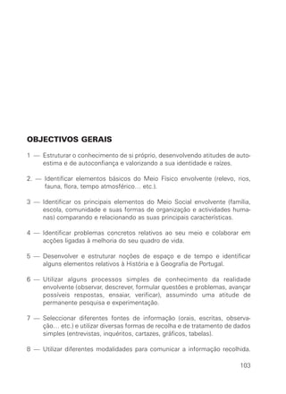 OBJECTIVOS GERAIS

1 — Estruturar o conhecimento de si próprio, desenvolvendo atitudes de auto-
    estima e de autoconfiança e valorizando a sua identidade e raízes.

2. — Identificar elementos básicos do Meio Físico envolvente (relevo, rios,
     fauna, flora, tempo atmosférico… etc.).

3 — Identificar os principais elementos do Meio Social envolvente (família,
    escola, comunidade e suas formas de organização e actividades huma-
    nas) comparando e relacionando as suas principais características.

4 — Identificar problemas concretos relativos ao seu meio e colaborar em
    acções ligadas à melhoria do seu quadro de vida.

5 — Desenvolver e estruturar noções de espaço e de tempo e identificar
    alguns elementos relativos à História e à Geografia de Portugal.

6 — Utilizar alguns processos simples de conhecimento da realidade
    envolvente (observar, descrever, formular questões e problemas, avançar
    possíveis respostas, ensaiar, verificar), assumindo uma atitude de
    permanente pesquisa e experimentação.

7 — Seleccionar diferentes fontes de informação (orais, escritas, observa-
    ção… etc.) e utilizar diversas formas de recolha e de tratamento de dados
    simples (entrevistas, inquéritos, cartazes, gráficos, tabelas).

8 — Utilizar diferentes modalidades para comunicar a informação recolhida.

                                                                         103
 