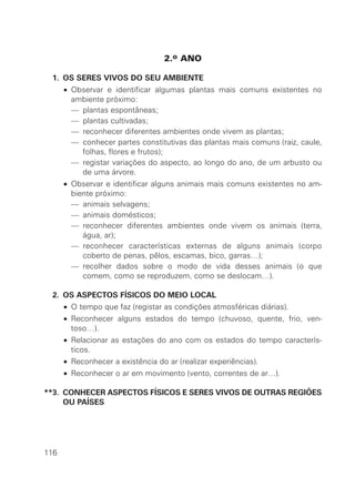 2.o ANO

**1. OS SERES VIVOS DO SEU AMBIENTE
  **• Observar e identificar algumas plantas mais comuns existentes no
      ambiente próximo:
  **• — plantas espontâneas;
  **• — plantas cultivadas;
  **• — reconhecer diferentes ambientes onde vivem as plantas;
  **• — conhecer partes constitutivas das plantas mais comuns (raiz, caule,
        folhas, flores e frutos);
  **• — registar variações do aspecto, ao longo do ano, de um arbusto ou
        de uma árvore.
  **• Observar e identificar alguns animais mais comuns existentes no am-
      biente próximo:
  **• — animais selvagens;
  **• — animais domésticos;
  **• — reconhecer diferentes ambientes onde vivem os animais (terra,
         água, ar);
  **• — reconhecer características externas de alguns animais (corpo
         coberto de penas, pêlos, escamas, bico, garras…);
  **• — recolher dados sobre o modo de vida desses animais (o que
         comem, como se reproduzem, como se deslocam…).

**2. OS ASPECTOS FÍSICOS DO MEIO LOCAL
  **• O tempo que faz (registar as condições atmosféricas diárias).
  **• Reconhecer alguns estados do tempo (chuvoso, quente, frio, ven-
      toso…).
  **• Relacionar as estações do ano com os estados do tempo caracterís-
      ticos.
  **• Reconhecer a existência do ar (realizar experiências).
  **• Reconhecer o ar em movimento (vento, correntes de ar…).

**3. CONHECER ASPECTOS FÍSICOS E SERES VIVOS DE OUTRAS REGIÕES
     OU PAÍSES




116
 