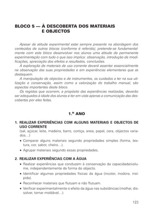 BLOCO 5 — À DESCOBERTA DOS MATERIAIS
          E OBJECTOS


    Apesar da atitude experimental estar sempre presente na abordagem dos
conteúdos de outros blocos (conforme é referido), pretende-se fundamental-
mente com este bloco desenvolver nos alunos uma atitude de permanente
experimentação com tudo o que isso implica: observação, introdução de modi-
ficações, apreciação dos efeitos e resultados, conclusões.
    A exploração de materiais de uso corrente deverá assentar essencialmente
na observação das suas propriedades e em experiências elementares que as
destaquem.
    A manipulação de objectos e de instrumentos, os cuidados a ter na sua uti-
lização e conservação, assim como a valorização do trabalho manual, são
aspectos importantes deste bloco.
    Os registos que ocorrem, a propósito das experiências realizadas, deverão
ser adequados à idade dos alunos e ter em vista apenas a comunicação das des-
cobertas por eles feitas.


                                    1.o ANO

1. REALIZAR EXPERIÊNCIAS COM ALGUNS MATERIAIS E OBJECTOS DE
   USO CORRENTE
   (sal, açúcar, leite, madeira, barro, cortiça, areia, papel, cera, objectos varia-
   dos…)
   • Comparar alguns materiais segundo propriedades simples (forma, tex-
     tura, cor, sabor, cheiro…).
   • Agrupar materiais segundo essas propriedades.

2. REALIZAR EXPERIÊNCIAS COM A ÁGUA
   • Realizar experiências que conduzem à conservação da capacidade/volu-
     me, independentemente da forma do objecto.
   • Identificar algumas propriedades físicas da água (incolor, inodora, insí-
     pida).
   • Reconhecer materiais que flutuam e não flutuam.
   • Verificar experimentalmente o efeito da água nas substâncias (molhar, dis-
     solver, tornar moldável…).

                                                                                123
 