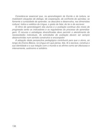 Considera-se essencial que, na aprendizagem da Escrita e da Leitura, se
mobilizem situações de diálogo, de cooperação, de confronto de opiniões; se
fomente a curiosidade de aprender; se descubra e desenvolva, nas dimensões
cultural, lúdica e estética da Língua, o gosto de falar, de ler e de escrever.
    O ritmo de aprendizagem dos alunos e a avaliação contínua dos níveis de
progressão serão os indicadores e os reguladores do processo de aprendiza-
gem. O recurso a estratégias diversificadas deve permitir o atendimento de
necessidades individuais. As actividades de avaliação devem ser sempre
desenvolvidas num sentido construtivo e encorajador.
    A adopção desta perspectiva pedagógica contribuirá para que o aluno, ao
longo do Ensino Básico, na Língua em que pensa, fala, lê e escreve, construa a
sua identidade e a sua relação com o mundo e se afirme como ser afectuoso e
interveniente, autónomo e solidário.




136
 