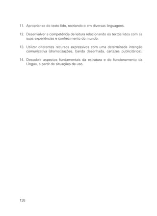11. Apropriar-se do texto lido, recriando-o em diversas linguagens.

12. Desenvolver a competência de leitura relacionando os textos lidos com as
    suas experiências e conhecimento do mundo.

13. Utilizar diferentes recursos expressivos com uma determinada intenção
    comunicativa (dramatizações, banda desenhada, cartazes publicitários).

14. Descobrir aspectos fundamentais da estrutura e do funcionamento da
    Língua, a partir de situações de uso.




138
 