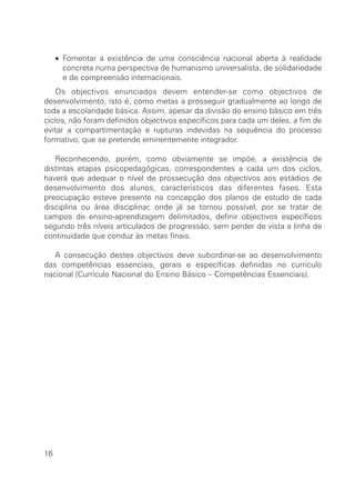 • Fomentar a existência de uma consciência nacional aberta à realidade
       concreta numa perspectiva de humanismo universalista, de solidariedade
       e de compreensão internacionais.
    Os objectivos enunciados devem entender-se como objectivos de
desenvolvimento, isto é, como metas a prosseguir gradualmente ao longo de
toda a escolaridade básica. Assim, apesar da divisão do ensino básico em três
ciclos, não foram definidos objectivos específicos para cada um deles, a fim de
evitar a compartimentação e rupturas indevidas na sequência do processo
formativo, que se pretende eminentemente integrador.

   Reconhecendo, porém, como obviamente se impõe, a existência de
distintas etapas psicopedagógicas, correspondentes a cada um dos ciclos,
haverá que adequar o nível de prossecução dos objectivos aos estádios de
desenvolvimento dos alunos, característicos das diferentes fases. Esta
preocupação esteve presente na concepção dos planos de estudo de cada
disciplina ou área disciplinar, onde já se tornou possível, por se tratar de
campos de ensino-aprendizagem delimitados, definir objectivos específicos
segundo três níveis articulados de progressão, sem perder de vista a linha de
continuidade que conduz às metas finais.

   A consecução destes objectivos deve subordinar-se ao desenvolvimento
das competências essenciais, gerais e específicas definidas no currículo
nacional (Currículo Nacional do Ensino Básico – Competências Essenciais).




16
 