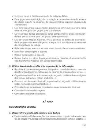 • Construir rimas e cantilenas a partir de palavras dadas.
   • Fazer jogos de substituição, de comutação e de combinatória de letras e
     de sílabas (a partir de enganos, de trocas de letras, explorar situações de
     «nonsense»).
   • Ler, com frequência regular, textos produzidos por iniciativa própria (para
     toda a turma, para um grupo, para o professor).
   • Ler e apreciar textos produzidos pelos companheiros, pelos correspon-
     dentes (para a turma, para um grupo, para o professor).
   • Ler, na versão integral, histórias, livros, poemas, de extensão e complexi-
     dade progressivamente alargadas, adequadas à sua idade e ao seu nível
     de competência de leitura.
   • Relacionar o que leu com as suas vivências escolares e extra-escolares.
   • Identificar personagens e acções.
   • Recriar personagens e acções.
   • Recriar textos em várias linguagens (recontar histórias, dramatizar histó-
     rias, transformar histórias em banda desenhada).

3. Utilizar técnicas de recolha e de organização da informação
   • Recolher documentação (gravuras, fotografias, postais ilustrados, manuais
     de diferentes disciplinas, fotocópias de páginas de enciclopédias, textos…).
   • Organizar e classificar a documentação segundo critérios diversos (gran-
     des temas, subtemas, ordem alfabética…).
   • Construir um dicionário ilustrado, organizando-o segundo critérios combi-
     nados (temática, ordem alfabética…).
   • Consultar listas de palavras organizadas segundo critérios diversos.
   • Consultar ficheiros de imagens.
   • Consultar o dicionário ilustrado.


                                   3.o ANO

COMUNICAÇÃO ESCRITA

1. Desenvolver o gosto pela Escrita e pela Leitura
   • Experimentar múltiplas situações que desenvolvam o gosto pela escrita (tex-
     tos de criação livre, textos com tema sugerido, textos com temas à escolha…).

                                                                              151
 