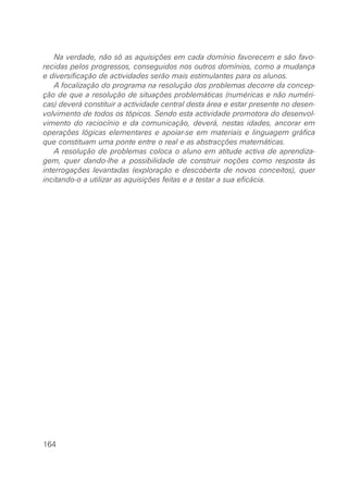 Na verdade, não só as aquisições em cada domínio favorecem e são favo-
recidas pelos progressos, conseguidos nos outros domínios, como a mudança
e diversificação de actividades serão mais estimulantes para os alunos.
    A focalização do programa na resolução dos problemas decorre da concep-
ção de que a resolução de situações problemáticas (numéricas e não numéri-
cas) deverá constituir a actividade central desta área e estar presente no desen-
volvimento de todos os tópicos. Sendo esta actividade promotora do desenvol-
vimento do raciocínio e da comunicação, deverá, nestas idades, ancorar em
operações lógicas elementares e apoiar-se em materiais e linguagem gráfica
que constituam uma ponte entre o real e as abstracções matemáticas.
    A resolução de problemas coloca o aluno em atitude activa de aprendiza-
gem, quer dando-lhe a possibilidade de construir noções como resposta às
interrogações levantadas (exploração e descoberta de novos conceitos), quer
incitando-o a utilizar as aquisições feitas e a testar a sua eficácia.




164
 