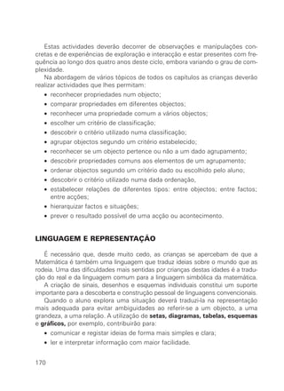 Estas actividades deverão decorrer de observações e manipulações con-
cretas e de experiências de exploração e interacção e estar presentes com fre-
quência ao longo dos quatro anos deste ciclo, embora variando o grau de com-
plexidade.
   Na abordagem de vários tópicos de todos os capítulos as crianças deverão
realizar actividades que lhes permitam:
   • reconhecer propriedades num objecto;
   • comparar propriedades em diferentes objectos;
   • reconhecer uma propriedade comum a vários objectos;
   • escolher um critério de classificação;
   • descobrir o critério utilizado numa classificação;
   • agrupar objectos segundo um critério estabelecido;
   • reconhecer se um objecto pertence ou não a um dado agrupamento;
   • descobrir propriedades comuns aos elementos de um agrupamento;
   • ordenar objectos segundo um critério dado ou escolhido pelo aluno;
   • descobrir o critério utilizado numa dada ordenação,
   • estabelecer relações de diferentes tipos: entre objectos; entre factos;
     entre acções;
   • hierarquizar factos e situações;
   • prever o resultado possível de uma acção ou acontecimento.


LINGUAGEM E REPRESENTAÇÃO

   É necessário que, desde muito cedo, as crianças se apercebam de que a
Matemática é também uma linguagem que traduz ideias sobre o mundo que as
rodeia. Uma das dificuldades mais sentidas por crianças destas idades é a tradu-
ção do real e da linguagem comum para a linguagem simbólica da matemática.
   A criação de sinais, desenhos e esquemas individuais constitui um suporte
importante para a descoberta e construção pessoal de linguagens convencionais.
   Quando o aluno explora uma situação deverá traduzi-la na representação
mais adequada para evitar ambiguidades ao referir-se a um objecto, a uma
grandeza, a uma relação. A utilização de setas, diagramas, tabelas, esquemas
e gráficos, por exemplo, contribuirão para:
   • comunicar e registar ideias de forma mais simples e clara;
   • ler e interpretar informação com maior facilidade.


170
 
