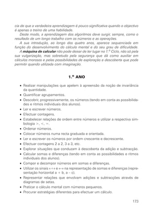 cia de que a verdadeira aprendizagem é pouco significativa quando o objectivo
é apenas o treino de uma habilidade.
    Deste modo, a aprendizagem dos algoritmos deve surgir, sempre, como o
resultado de um longo trabalho com os números e as operações.
    A sua introdução, ao longo dos quatro anos, aparece sequenciada em
função do desenvolvimento do cálculo mental e do seu grau de dificuldade.
    A máquina de calcular não pode deixar de ter lugar no 1.o Ciclo, não só pela
sua vulgarização, mas sobretudo pela segurança que dá como auxiliar em
cálculos morosos e pelas possibilidades de exploração e descoberta que pode
permitir quando utilizada com imaginação.


                                  1.o ANO

   • Realizar manipulações que apelem à apreensão da noção de invariância
     da quantidade.
   • Quantificar agrupamentos.
   • Descobrir, progressivamente, os números (tendo em conta as possibilida-
     des e ritmos individuais dos alunos).
   • Ler e escrever números.
   • Efectuar contagens.
   • Estabelecer relações de ordem entre números e utilizar a respectiva sim-
     bologia >, <, =.
   • Ordenar números.
   • Colocar números numa recta graduada e orientada.
   • Ler e escrever os números por ordem crescente e decrescente.
   • Efectuar contagens 2 a 2, 3 a 3, etc.
   • Explorar situações que conduzam à descoberta da adição e subtracção.
   • Calcular somas e diferenças (tendo em conta as possibilidades e ritmos
     individuais dos alunos).
   • Compor e decompor números em somas e diferenças.
   • Utilizar os sinais «+» e «–» na representação de somas e diferenças (repre-
     sentação horizontal a + b, a – c).
   • Representar relações que envolvam adições e subtracções através de
     diagramas de setas.
   • Praticar o cálculo mental com números pequenos.
   • Procurar estratégias diferentes para efectuar um cálculo.

                                                                            173
 
