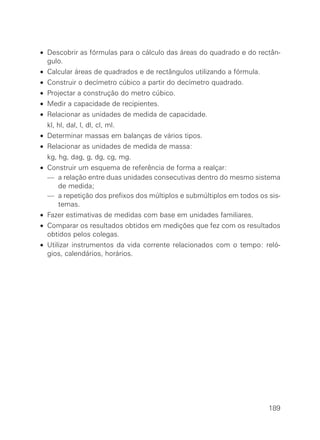 • Descobrir as fórmulas para o cálculo das áreas do quadrado e do rectân-
  gulo.
• Calcular áreas de quadrados e de rectângulos utilizando a fórmula.
• Construir o decímetro cúbico a partir do decímetro quadrado.
• Projectar a construção do metro cúbico.
• Medir a capacidade de recipientes.
• Relacionar as unidades de medida de capacidade.
• kl, hl, dal, l, dl, cl, ml.
• Determinar massas em balanças de vários tipos.
• Relacionar as unidades de medida de massa:
• kg, hg, dag, g, dg, cg, mg.
• Construir um esquema de referência de forma a realçar:
• — a relação entre duas unidades consecutivas dentro do mesmo sistema
     de medida;
• — a repetição dos prefixos dos múltiplos e submúltiplos em todos os sis-
     temas.
• Fazer estimativas de medidas com base em unidades familiares.
• Comparar os resultados obtidos em medições que fez com os resultados
  obtidos pelos colegas.
• Utilizar instrumentos da vida corrente relacionados com o tempo: reló-
  gios, calendários, horários.




                                                                       189
 