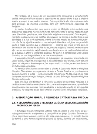 Na verdade, só a posse de um conhecimento consciente e amadurecido
destas realidades dá aos jovens a capacidade de decidir entre o que é preciso
aceitar e o que é necessário recusar. Esta capacidade de discernimento não
será possível, de maneira autêntica, sem um conhecimento adequado da
Religião.
    As razões fundamentais para que o ensino da Religião entre também nos
programas escolares, não vão de modo nenhum contra o devido respeito quer
pela liberdade geral quer pela liberdade religiosa em especial. Este respeito,
mantido relativamente à fé católica dos jovens, de forma a facilitar-lhes a sua
educação e a sua livre expressão, honra, de certo modo, as autoridades públi-
cas. De facto, significa autêntico respeito pela liberdade religiosa dar possibili-
dade a todos aqueles que o desejarem — mesmo aos mais jovens que se
encontram em estado de dúvida ou de procura religiosa, mesmo ainda aos que
são menos sensíveis às exigências do seu Baptismo — de pedir e de beneficiar
da Educação Moral e Religiosa Católica, tal como é apresentada pela Igreja
Católica, na sua integralidade e na sua autenticidade.
    A proposta integral e autêntica da Mensagem de salvação, anunciada por
Jesus Cristo, segundo as exigências e as capacidades dos alunos, é um serviço
que a escola presta às novas gerações e que muito contribui para o crescimento
civil da nossa sociedade.
    As famílias dos alunos crentes têm o direito à Educação Moral e Religiosa
Católica. Eles devem ter a garantia de que a Escola Pública — precisamente
porque é aberta a todos — não só não põe em perigo a fé dos seus filhos, mas
completa a sua formação integral, através de uma Educação Moral e Religiosa
Católica adequada.
    Este princípio tem também a ver com o conceito de liberdade religiosa e o
do Estado verdadeiramente democrático; este existe precisamente, quando de
acordo com a sua natureza mais verdadeira e profunda se põe ao serviço dos
cidadãos, no respeito pelos seus direitos e pelas suas convicções religiosas.


2. A EDUCAÇÃO MORAL E RELIGIOSA CATÓLICA NA ESCOLA

2.1. A EDUCAÇÃO MORAL E RELIGIOSA CATÓLICA ESCOLAR E A MISSÃO
     PROFÉTICA DA IGREJA

    A Educação Moral e Religiosa Católica feita na Escola, é uma forma de par-
ticipação na missão evangelizada e catequética da Igreja Católica. Esta educa-
ção é importante porque, embora não seja uma catequese, no sentido formal
do termo, é uma forma original da palavra da Igreja; permite um testemunho,

196
 