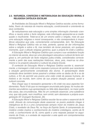 2.3. NATUREZA, CONTEÚDO E METODOLOGIA DA EDUCAÇÃO MORAL E
     RELIGIOSA CATÓLICA ESCOLAR

     As finalidades da Educação Moral e Religiosa Católica escolar, acima formu-
ladas, fluem da natureza da mesma educação, condicionando e orientando os
seus conteúdos.
     Se reduzíssemos esta educação a uma simples informação chamada «cien-
tífica» e neutra sobre o facto religioso, esta informação apresentar-se-ia inade-
quada e insuficiente. Tratar-se-ia de um ensino sobre a religião, mais do que
uma educação religiosa e moral consequente, e não corresponderia à impor-
tância educativa que esta, correctamente compreendida, tem. Na Educação
Moral e Religiosa Católica não se trata, portanto, apenas de dar informações
sobre a religião e sobre a fé, mas também de tornar possíveis, em qualquer
momento, quer a atitude religiosa genérica, quer a própria fé cristã e católica.
     A Educação Moral e Religiosa Católica que cumpre a sua verdadeira função
no interior da escola, deve ser uma abordagem educativa e cultural do facto reli-
gioso e, em particular do facto religioso judeu-cristão, considerados correcta-
mente a partir das suas realizações históricas; deve, pois, inserir-se no dina-
mismo e no projecto educativo e cultural da própria Escola.
     O conteúdo da Educação Moral e Religiosa Católica escolar é, essencial-
mente, a mensagem cristã como resposta à procura de sentido que caracteriza
a situação genericamente considerada dos alunos. A apresentação deste
conteúdo deve também tornar possível a síntese entre os dados da fé e os da
cultura, a fim de permitir aos jovens uma visão cristã da pessoa humana, da
história e do mundo, bem como da sua própria situação pessoal, social e
cultural concreta.
     Para chegar aqui é necessário apresentar a fé cristã nos seus aspectos fun-
damentais. Paulo VI diz que na mensagem anunciada pela Igreja, há muitos ele-
mentos secundários cuja apresentação ou falta dela dependem, na maior parte
dos casos, das circunstâncias. Mas há um conteúdo essencial, uma substância
viva, que não pode, nem modificar, nem omitir, sem desnaturar a própria evan-
gelização (Cf. Evangelii Nuntiandi, 25).
     A Educação Moral e Religiosa Católica escolar faz-se sobre o essencial da fé
cristã. Através da comunicação deste essencial, os jovens poderão chegar à
inteligência da fé e a uma compreensão sempre maior do mistério de Jesus
Cristo, o revelador de Deus Pai, na força do Espírito Santo. A compreensão do
mistério cristão implica o conhecimento do mistério cristológico, centro da fé
cristã, o conhecimento da fé, como apelo a uma resposta pessoal no segui-
mento de Cristo, e a vontade de responder a este apelo em comportamentos
consequentes.

                                                                             199
 