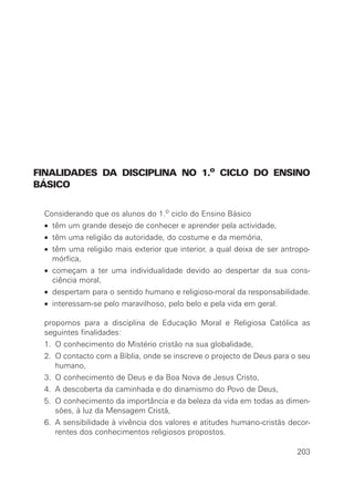 FINALIDADES DA DISCIPLINA NO 1.o CICLO DO ENSINO
BÁSICO


 Considerando que os alunos do 1.o ciclo do Ensino Básico
 • têm um grande desejo de conhecer e aprender pela actividade,
 • têm uma religião da autoridade, do costume e da memória,
 • têm uma religião mais exterior que interior, a qual deixa de ser antropo-
   mórfica,
 • começam a ter uma individualidade devido ao despertar da sua cons-
   ciência moral,
 • despertam para o sentido humano e religioso-moral da responsabilidade.
 • interessam-se pelo maravilhoso, pelo belo e pela vida em geral.

 propomos para a disciplina de Educação Moral e Religiosa Católica as
 seguintes finalidades:
 1. O conhecimento do Mistério cristão na sua globalidade,
 2. O contacto com a Bíblia, onde se inscreve o projecto de Deus para o seu
    humano,
 3. O conhecimento de Deus e da Boa Nova de Jesus Cristo,
 4. A descoberta da caminhada e do dinamismo do Povo de Deus,
 5. O conhecimento da importância e da beleza da vida em todas as dimen-
    sões, à luz da Mensagem Cristã,
 6. A sensibilidade à vivência dos valores e atitudes humano-cristãs decor-
    rentes dos conhecimentos religiosos propostos.

                                                                        203
 
