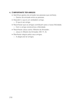 4. É IMPORTANTE TER AMIGOS
  • Identificar gestos de amizade nas pessoas que conhece.
    — Gestos de amizade entre as pessoas.
  • Descobrir o que é um verdadeiro amigo.
    — O que é ser amigo.
  • Reconhecer que os amigos contribuem para a nossa felicidade.
    — Com o amigo construímos a felicidade.
  • Reconhecer Jesus como «Mestre da Amizade».
    — Jesus é «Mestre da Amizade» (Mt 17, 4).
  • Manifestar alegria pelos seus amigos.
    — A alegria de ter amigos.




218
 