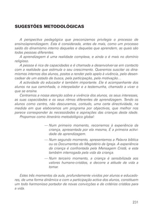 SUGESTÕES METODOLÓGICAS


    A perspectiva pedagógica que preconizamos privilegia o processo de
ensino/aprendizagem. Esta é considerada, antes de mais, como um processo
saído do dinamismo interno daqueles e daquelas que aprendem, as quais são
todas pessoas diferentes.
    A aprendizagem é uma realidade complexa, e ainda o é mais no domínio
religioso.
    A pessoa é rica de capacidades e é chamada a desenvolver-se em contacto
com a realidade que estimula o seu crescimento. Queremos suscitar os dina-
mismos internos dos alunos, postos a render pelo apelo à vivência, pelo desen-
cadear de um estado de busca, pela participação, pela motivação…
    A actividade do educador é também importante. Ele é acompanhante dos
alunos na sua caminhada, o interpelador e a testemunha, chamado a viver o
que se ensina.
    Centramos a nossa atenção sobre a vivência dos alunos, os seus interesses,
as suas capacidades e os seus ritmos diferentes de aprendizagem. Tendo os
alunos como centro, não descuramos, contudo, uma certa directividade, na
medida em que elaboramos um programa por objectivos, que melhor nos
parece corresponder às necessidades e aspirações das crianças desta idade.
    Propomos como itinerário metodológico global:

                  — Num primeiro momento, recorremos à experiência da
                    criança, apresentada por ela mesma, É a primeira activi-
                    dade de aprendizagem.
                  — Num segundo momento, apresentamos a Palavra bíblica
                    ou os Documentos do Magistério da Igreja. A experiência
                    da criança é confrontada pela Mensagem Cristã, e esta
                    também interrogada pela vida da criança.
                  — Num terceiro momento, a criança é sensibilizada aos
                    valores humano-cristãos, e decorre a atitude de vida a
                    tomar.

   Estes três momentos da aula, profundamente vividos por alunos e educado-
res, de uma forma dinâmica e com a participação activa dos alunos, constituem
um todo harmonioso portador de novas convicções e de critérios cristãos para
a vida.


                                                                          231
 