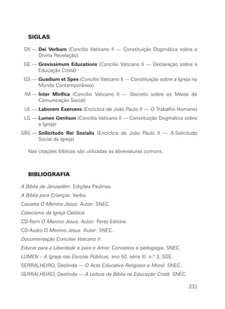 SIGLAS

 DV — Dei Verbum (Concílio Vaticano II — Constituição Dogmática sobre a
      Divina Revelação)
 GE — Gravissimum Educations (Concílio Vaticano II — Declaração sobre a
      Educação Cristã)
 GS — Guadium et Spes (Concílio Vaticano II — Constituição sobre a Igreja no
      Mundo Contemporâneo)
 IM — Inter Mirifica (Concílio Vaticano II — Decreto sobre os Meios de
      Comunicação Social)
 LE — Laborem Exercens (Encíclica de João Paulo II — O Trabalho Humano)
 LG — Lumen Gentium (Concílio Vaticano II — Constituição Dogmática sobre
      a Igreja)
SRS — Sollicitudo Rei Socialis (Encíclica de João Paulo II — A Solicitude
      Social da Igreja)

   Nas citações bíblicas são utilizadas as abreviaturas comuns.



   BIBLIOGRAFIA

A Bíblia de Jerusalém. Edições Paulinas.
A Bíblia para Crianças. Verbo.
Cassete O Menino Jesus. Autor: SNEC.
Catecismo da Igreja Católica.
CD-Rom O Menino Jesus. Autor: Porto Editora.
CD-Áudio O Menino Jesus. Autor: SNEC.
Documentação Conciliar Vaticano II.
Educar para a Liberdade e para o Amor. Conceitos e pedagogia. SNEC.
LUMEN – A Igreja nas Escolas Públicas, ano 50, série III, n.º 3, SGE.
SERRALHEIRO, Deolinda — O Acto Educativo Religioso e Moral. SNEC.
SERRALHEIRO, Deolinda — A Leitura da Bíblia na Educação Cristã. SNEC.

                                                                        233
 