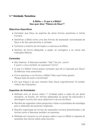 1.ª Unidade Temática

                      A Bíblia — O que é a Bíblia?
                    Que quer dizer “Palavra de Deus“?

Objectivos Específicos
  • Constatar que Deus se exprime de várias formas acessíveis à mente
    humana.
  • Identificar a Bíblia como uma das formas de expressão racionalizada de
    Deus e do Seu pensamento e vontade.
  • Conhecer a história da formação e a estrutura da Bíblia.
  • Verificar, de forma adequada, o papel, as vantagens e os riscos das
    traduções bíblicas.

Conteúdos
  • Nós falamos. A Natureza também “fala”? Se sim, como?
    E quem a criou também se expressa? Como?
  • O que é a Bíblia? Como posso constatar que ela é inspirada por Deus?
    (Evidências mais acessíveis).
  • Como apareceu e se formou a Bíblia? (Nas suas linhas gerais).
    Porque está ela assim constituída?
  • Em que língua e de que maneira falou Deus originalmente? (A proble-
    mática das traduções).

Sugestões de Actividades
  • Reflexão com os alunos nesta 1.ª Unidade sobre a razão de ser desta
    disciplina, na Escola, em termos adequados ao grupo de educandos e
    abordagem sucinta dos seus objectivos e da sua temática.
  • Recolha de sugestões sobre perguntas a fazer e actividades de estratégia
    para a obtenção de possíveis respostas.
  • Recolha organizada de formas de expressão humana diversificadas e de
    formas como a Natureza também se expressa.
  • Reflexão em conjunto ou em grupos sobre o que é a Bíblia e resposta às
    questões dos alunos sobre esse assunto.

                                                                        239
 
