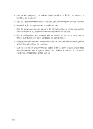 • Leitura, em conjunto, de textos seleccionados da Bíblia, suportando a
    temática da Unidade.
  • Uso do sistema de referências bíblicas, utilizando edições que as tenham.
  • Memorização de alguns textos fundamentais.
  • Uso de algumas obras de apoio e de consulta sobre a Bíblia, adequadas
    ao nível etário e ao desenvolvimento cognitivo dos alunos.
  • Uso e elaboração, em grupos, de esquemas expondo a estrutura da
    Bíblia, eventualmente com utilização do computador.
  • Projecção de filmes (em vídeo e outros), de diaporamas e de fotografias
    referentes à temática da Unidade.
  • Elaboração de um álbum/dossier sobre a Bíblia, com arquivo organizado
    tematicamente, de imagens, desenhos, textos e outros documentos
    coligidos e elaborados pelos alunos.




240
 
