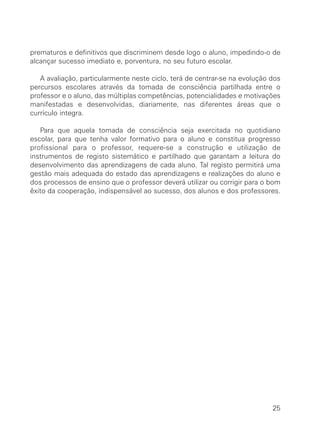 prematuros e definitivos que discriminem desde logo o aluno, impedindo-o de
alcançar sucesso imediato e, porventura, no seu futuro escolar.

   A avaliação, particularmente neste ciclo, terá de centrar-se na evolução dos
percursos escolares através da tomada de consciência partilhada entre o
professor e o aluno, das múltiplas competências, potencialidades e motivações
manifestadas e desenvolvidas, diariamente, nas diferentes áreas que o
currículo integra.

   Para que aquela tomada de consciência seja exercitada no quotidiano
escolar, para que tenha valor formativo para o aluno e constitua progresso
profissional para o professor, requere-se a construção e utilização de
instrumentos de registo sistemático e partilhado que garantam a leitura do
desenvolvimento das aprendizagens de cada aluno. Tal registo permitirá uma
gestão mais adequada do estado das aprendizagens e realizações do aluno e
dos processos de ensino que o professor deverá utilizar ou corrigir para o bom
êxito da cooperação, indispensável ao sucesso, dos alunos e dos professores.




                                                                            25
 