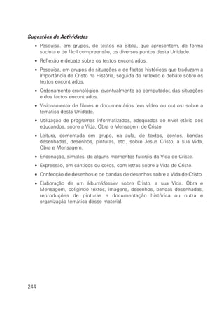 Sugestões de Actividades
  • Pesquisa. em grupos, de textos na Bíblia, que apresentem, de forma
    sucinta e de fácil compreensão, os diversos pontos desta Unidade.
  • Reflexão e debate sobre os textos encontrados.
  • Pesquisa, em grupos de situações e de factos históricos que traduzam a
    importância de Cristo na História, seguida de reflexão e debate sobre os
    textos encontrados.
  • Ordenamento cronológico, eventualmente ao computador, das situações
    e dos factos encontrados.
  • Visionamento de filmes e documentários (em vídeo ou outros) sobre a
    temática desta Unidade.
  • Utilização de programas informatizados, adequados ao nível etário dos
    educandos, sobre a Vida, Obra e Mensagem de Cristo.
  • Leitura, comentada em grupo, na aula, de textos, contos, bandas
    desenhadas, desenhos, pinturas, etc., sobre Jesus Cristo, a sua Vida,
    Obra e Mensagem.
  • Encenação, simples, de alguns momentos fulcrais da Vida de Cristo.
  • Expressão, em cânticos ou coros, com letras sobre a Vida de Cristo.
  • Confecção de desenhos e de bandas de desenhos sobre a Vida de Cristo.
  • Elaboração de um álbum/dossier sobre Cristo, a sua Vida, Obra e
    Mensagem, coligindo textos, imagens, desenhos, bandas desenhadas,
    reproduções de pinturas e documentação histórica ou outra e
    organização temática desse material.




244
 