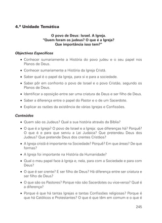 4.ª Unidade Temática

                    O povo de Deus: Israel. A Igreja.
                “Quem foram os judeus? O que é a Igreja?
                      Que importância isso tem?”

Objectivos Específicos
  • Conhecer sumariamente a História do povo judeu e o seu papel nos
    Planos de Deus.
  • Conhecer sumariamente a História da Igreja Cristã.
  • Saber qual é o papel da Igreja, para si e para a sociedade.
  • Saber pôr em confronto o povo de Israel e o povo Cristão, segundo os
    Planos de Deus.
  • Identificar a oposição entre ser uma criatura de Deus e ser filho de Deus.
  • Saber a diferença entre o papel do Pastor e o de um Sacerdote.
  • Explicar as razões da existência de várias Igrejas e Confissões.

Conteúdos
  • Quem são os Judeus? Qual a sua história através da Bíblia?
  • O que é a Igreja? O povo de Israel e a Igreja: que diferenças há? Porquê?
    O que é e para que serviu a Lei Judaica? Que pretendeu Deus dos
    Judeus? Que pretende Deus dos crentes Cristãos?
  • A Igreja cristã é importante na Sociedade? Porquê? Em que áreas? De que
    formas?
  • A Igreja foi importante na História da Humanidade?
  • Qual o meu papel face à Igreja e, nela, para com a Sociedade e para com
    Deus?
  • O que é ser crente? E ser filho de Deus? Há diferença entre ser criatura e
    ser filho de Deus?
  • O que são os Pastores? Porque não são Sacerdotes ou vice-versa? Qual é
    a diferença?
  • Porque é que há tantas Igrejas e tantas Confissões religiosas? Porque é
    que há Católicos e Protestantes? O que é que têm em comum e o que é

                                                                          245
 