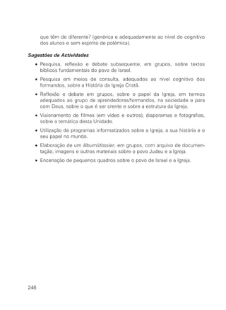 que têm de diferente? (genérica e adequadamente ao nível do cognitivo
      dos alunos e sem espírito de polémica).

Sugestões de Actividades
  • Pesquisa, reflexão e debate subsequente, em grupos, sobre textos
    bíblicos fundamentais do povo de Israel.
  • Pesquisa em meios de consulta, adequados ao nível cognitivo dos
    formandos, sobre a História da Igreja Cristã.
  • Reflexão e debate em grupos, sobre o papel da Igreja, em termos
    adequados ao grupo de aprendedores/formandos, na sociedade e para
    com Deus, sobre o que é ser crente e sobre a estrutura da Igreja.
  • Visionamento de filmes (em vídeo e outros), diaporamas e fotografias,
    sobre a temática desta Unidade.
  • Utilização de programas informatizados sobre a Igreja, a sua história e o
    seu papel no mundo.
  • Elaboração de um álbum/dossier, em grupos, com arquivo de documen-
    tação, imagens e outros materiais sobre o povo Judeu e a Igreja.
  • Encenação de pequenos quadros sobre o povo de Israel e a Igreja.




246
 