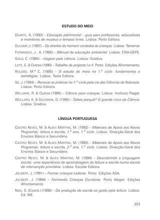 ESTUDO DO MEIO

DUARTE, A. (1993) – Educação patrimonial – guia para professores, educadores
   e monitores de museus e tempos livres. Lisboa: Porto Editora.
DUCAMP J. (1997) – Os direitos do homem contados às crianças. Lisboa: Terramar.
      ,
FERNANDES, J . A. (1985) – Manual da educação ambiental. Lisboa: CNA-GEPE.
GOLD, C. (1995) – Viagem pela ciência. Lisboa: Gradiva.
LEITE, E. & Outros (1990) – Trabalho de projecto I e II. Porto: Edições Afrontamento.
ROLDÃO, M.a C. (1995) – O estudo do meio no 1.o ciclo: fundamentos e
   estratégias. Lisboa: Texto Editora.
SÁ, J. (1994) – Renovar as práticas no 1.o ciclo pela via das Ciências da Natureza.
    Lisboa: Porto Editora.
WILLIAMS, R. & Outros (1995) – Ciência para crianças. Lisboa: Instituto Piaget.
WOLLARD, K. & SOLOMON, D. (1995) – Sabes porquê? O grande circo da Ciência.
  Lisboa: Gradiva.



                             LÍNGUA PORTUGUESA

CASTRO NEVES, M. & ALVES MARTINS, M. (1992) – Materiais de Apoio aos Novos
   Programas: leitura e escrita, 1.o ano, 1.o ciclo. Lisboa: Direcção-Geral dos
   Ensinos Básico e Secundário.
CASTRO NEVES, M. & ALVES MARTINS, M. (1992) – Materiais de Apoio aos Novos
   Programas: leitura e escrita, 2.o ano, 1.o ciclo. Lisboa: Direcção-Geral dos
   Ensinos Básico e Secundário.
CASTRO NEVES, M. & ALVES MARTINS, M. (1994) – Descobrindo a Linguagem
   escrita: uma experiência de aprendizagem da leitura e escrita numa escola
   de intervenção prioritária. Lisboa: Escolar Editora.
JOLIBERT, J. (1991) – Formar crianças Leitoras. Porto: Edições ASA.
JOLIBERT, J. (1994) – Formando Crianças Escritoras. Porto Alegre: Edições
    Afrontamento.
NIZA, S. (Coord.) (1998) – Da produção da escrita ao gosto pela leitura. Lisboa:
    Ed. ME.

                                                                                 253
 