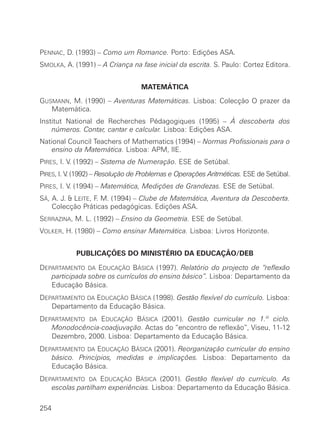PENNAC, D. (1993) – Como um Romance. Porto: Edições ASA.
SMOLKA, A. (1991) – A Criança na fase inicial da escrita. S. Paulo: Cortez Editora.


                                  MATEMÁTICA
GUSMANN, M. (1990) – Aventuras Matemáticas. Lisboa: Colecção O prazer da
   Matemática.
Institut National de Recherches Pédagogiques (1995) – À descoberta dos
    números. Contar, cantar e calcular. Lisboa: Edições ASA.
National Council Teachers of Mathematics (1994) – Normas Profissionais para o
    ensino da Matemática. Lisboa: APM, IIE.
PIRES, I. V. (1992) – Sistema de Numeração. ESE de Setúbal.
PIRES, I. V (1992) – Resolução de Problemas e Operações Aritméticas. ESE de Setúbal.
           .
PIRES, I. V. (1994) – Matemática, Medições de Grandezas. ESE de Setúbal.
SÁ, A. J. & LEITE, F. M. (1994) – Clube de Matemática, Aventura da Descoberta.
    Colecção Práticas pedagógicas. Edições ASA.
SERRAZINA, M. L. (1992) – Ensino da Geometria. ESE de Setúbal.
VOLKER, H. (1980) – Como ensinar Matemática. Lisboa: Livros Horizonte.


            PUBLICAÇÕES DO MINISTÉRIO DA EDUCAÇÃO/DEB

DEPARTAMENTO DA EDUCAÇÃO BÁSICA (1997). Relatório do projecto de “reflexão
   participada sobre os currículos do ensino básico”. Lisboa: Departamento da
   Educação Básica.
DEPARTAMENTO DA EDUCAÇÃO BÁSICA (1998). Gestão flexível do currículo. Lisboa:
   Departamento da Educação Básica.
DEPARTAMENTO DA EDUCAÇÃO BÁSICA (2001). Gestão curricular no 1.º ciclo.
   Monodocência-coadjuvação. Actas do “encontro de reflexão”, Viseu, 11-12
   Dezembro, 2000. Lisboa: Departamento da Educação Básica.
DEPARTAMENTO DA EDUCAÇÃO BÁSICA (2001). Reorganização curricular do ensino
   básico. Princípios, medidas e implicações. Lisboa: Departamento da
   Educação Básica.
DEPARTAMENTO DA EDUCAÇÃO BÁSICA (2001). Gestão flexível do currículo. As
   escolas partilham experiências. Lisboa: Departamento da Educação Básica.

254
 