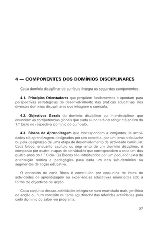 4 — COMPONENTES DOS DOMÍNIOS DISCIPLINARES

   Cada domínio disciplinar do currículo integra os seguintes componentes:

   4.1. Princípios Orientadores que propõem fundamentos e apontam para
perspectivas estratégicas de desenvolvimento das práticas educativas nos
diversos domínios disciplinares que integram o currículo.

    4.2. Objectivos Gerais do domínio disciplinar ou interdisciplinar que
enunciam as competências globais que cada aluno terá de atingir até ao fim do
1.º Ciclo no respectivo domínio do currículo.

   4.3. Blocos de Aprendizagem que correspondem a conjuntos de activi-
dades de aprendizagem designados por um conceito, por um tema articulador
ou pela designação de uma etapa de desenvolvimento da actividade curricular.
Cada bloco, enquanto capítulo ou segmento de um domínio disciplinar, é
composto por quatro etapas de actividades que correspondem a cada um dos
quatro anos do 1.º Ciclo. Os Blocos são introduzidos por um pequeno texto de
orientação teórica e pedagógica para cada um dos sub-domínios ou
segmentos da acção educativa.

   O conteúdo de cada Bloco é constituído por conjuntos de listas de
actividades de aprendizagem ou experiências educativas enunciadas sob a
forma de objectivos de acção.

   Cada conjunto dessas actividades integra-se num enunciado mais genérico
de acção ou num conceito ou tema aglutinador das referidas actividades para
cada domínio do saber ou programa.

                                                                          27
 