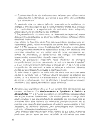 — Enquanto referência, são suficientemente «abertos» para admitir outras
       possibilidades e alternativas, «por dentro e para além» das orientações
       que estabelecem.
     Do ponto de vista das necessidades de desenvolvimento multilateral das
     crianças, a principal exigência que o currículo real dos alunos deve satisfazer
     é a continuidade e a regularidade de actividade física adequada,
     pedagogicamente orientada pelo seu professor.
     O Programa desenha um «continuum» de desenvolvimento pessoal, através
     das experiências (actividade do aluno) que estão indicadas pelos seus efeitos
     desejáveis (objectivos).
     Estes efeitos ou benefícios desta Área estão explicitados sinteticamente em
     capacidades gerais, visadas no conjunto dos quatro anos (objectivos gerais
     da E. E. F. M.), coerentes com as finalidades da E. F. de todo o ensino básico.
     Essas capacidades encontram-se especificadas a seguir, em objectivos mais
     concretos, «situados» num (ou vários) anos de curso, expressando, em
     termos de habilidades, as competências das crianças (nas matérias
     seleccionadas), características daquelas capacidades.
     Assim, os professores encontram neste Programa as principais
     competências psicomotoras, nas matérias de cada uma das sete áreas da E.
     E. F. M., numa progressão harmoniosa e flexível, do 1.o ao 4.o ano. Estas
     competências são acessíveis a todas as crianças e admitem diferentes
     modos (ou qualidades) de execução e aperfeiçoamento.
     Ao seleccionar e organizar as actividades da turma para promover esses
     efeitos (o currículo real), o Professor deverá considerar as aptidões dos
     alunos, os seus interesses e as características da dinâmica social da turma,
     de acordo, evidentemente, com os objectivos e também com os recursos
     atribuídos a cada escola para viabilizar esses objectivos.


3. Algumas áreas específicas da E. E. F M. surgem com características que
                                         .
   convém esclarecer. Em Deslocamentos e Equilíbrios e Perícias e
   Manipulações (1.o e 2.o anos) encontram-se competências representativas
   das acções motoras fundamentais, cujo domínio permite à criança desta
   idade estruturar a sua disponibilidade de adaptação aos principais tipos de
   actividade física. Esta melhoria das qualidades perceptivomotoras não só
   culmina uma etapa do desenvolvimento da criança, como constitui a base
   necessária, no momento oportuno, para aprendizagens mais complexas,
   indicadas pelos objectivos dos anos seguintes.
   Certas áreas são especificadas com maior abertura do que outras, quando os
   professores podem optar por uma variedade de alternativas para obter

36
 
