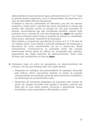 efeitos idênticos (o caso da área de Jogos, particularmente nos 1.o e 2.o anos)
  ou quando factores subjectivos, como a expressividade, são essenciais (é o
  caso das Actividades Rítmicas Expressivas).
  A Natação é, toda ela, apresentada em alternativa, pois não nos pareceu
  exequível, a médio prazo, a garantia dos meios necessários na maioria das
  escolas. Nas situações (turmas ou escolas) em que essa actividade for
  possível, recomendamos que seja considerada prioritária. Importa ainda
  esclarecer que a inclusão de uma área designada por Jogos não significa
  que nela se pretende reduzir todas as situações de carácter ou «tonalidade»
  lúdica (prova, exploração, experiência de superação).
  Pelo contrário, o conjunto das experiências da criança na E. E. F. M. deve ter
  um carácter lúdico, numa atitude e ambiente pedagógico de exploração e
  descoberta de novas possibilidades de ser e realizar(-se). Neste
  entendimento, reconhecem-se na actividade lúdica das crianças
  determinadas formas típicas da infância (ou introduzidas pelo professor,
  preparatórias das etapas seguintes de desenvolvimento). Foram estas
  «formas» que considerámos na área de Jogos.


4. Interessava traçar um plano de «perspectiva» do desenvolvimento das
   crianças, e foi isso que tentámos fazer num duplo sentido:
  — Perspectiva de realização das potencialidades de adaptação oferecidas
    pela infância. Assim, procurámos explicitar os modos de actuação
    correspondentes às prioridades gerais de desenvolvimento multilateral e
    de estruturação do comportamento motor.
  — Perspectiva de valorização pedagógica da expectativa das crianças de
    serem «já» capazes de tarefas mais ousadas e aliciantes, próximas dos
    feitos que os mais velhos exibem, brincando e descobrindo, nessas
    brincadeiras, novas capacidades e dificuldades a vencer.




                                                                              37
 