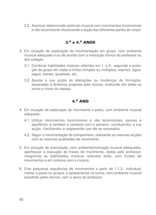 2.2. Acentuar determinado estímulo musical com movimentos locomotores
          e não locomotores dissociando a acção das diferentes partes do corpo.


                               3.o e 4.o ANOS

3. Em situação de exploração da movimentação em grupo, com ambiente
   musical adequado e ou de acordo com a marcação rítmica do professor ou
   dos colegas:
     3.1. Combinar habilidades motoras referidas em 1. e 2., seguindo a evolu-
          ção do grupo em rodas e linhas (simples ou múltiplas), espirais, zigue-
          zague, estrela, quadrado, etc.
     3.2. Ajustar a sua acção às alterações ou mudanças da formação,
          associadas à dinâmica proposta pela música, evoluindo em todas as
          zonas e níveis do espaço.


                                    4.o ANO

4. Em situação de exploração do movimento a pares, com ambiente musical
   adequado:
     4.1. Utilizar movimentos locomotores e não locomotores, pausas e
          equilíbrios, e também o contacto com o parceiro, «conduzindo» a sua
          acção, «facilitando» e «esperando» por ele se necessário.
     4.2. Seguir a movimentação do companheiro, realizando as mesmas acções
          com as mesmas qualidades de movimento.

5. Em situação de exercitação, com ambiente/marcação musical adequados,
   aperfeiçoar a execução de frases de movimento, dadas pelo professor,
   integrando as habilidades motoras referidas atrás, com fluidez de
   movimentos e em sintonia com a música.

6. Criar pequenas sequências de movimentos a partir de 1.1.3., individual-
   mente, a pares ou grupos, e apresentá-las na turma, com ambiente musical
   escolhido pelos alunos, com o apoio do professor.




58
 